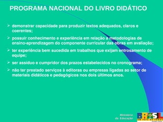 PROGRAMA NACIONAL DO LIVRO DIDÁTICO
 demonstrar capacidade para produzir textos adequados, claros e 
coerentes;
 possuir conhecimento e experiência em relação a metodologias de 
ensino­aprendizagem do componente curricular das obras em avaliação;
 ter experiência bem sucedida em trabalhos que exijam entrosamento de 
equipe;
 ser assíduo e cumpridor dos prazos estabelecidos no cronograma;
 não ter prestado serviços à editoras ou empresas ligadas ao setor de 
materiais didáticos e pedagógicos nos dois últimos anos.
Ministério
Ministério
da Educação
da Educação
 