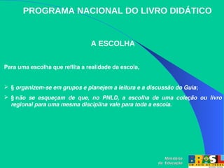 PROGRAMA NACIONAL DO LIVRO DIDÁTICO
A ESCOLHA
Para uma escolha que reflita a realidade da escola,
 § organizem­se em grupos e planejem a leitura e a discussão do Guia; 
 § não  se  esqueçam  de  que,  no  PNLD,  a  escolha  de  uma  coleção  ou  livro 
regional para uma mesma disciplina vale para toda a escola. 
Ministério
Ministério
da Educação
da Educação
 