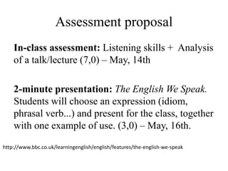 Assessment proposal
In-class assessment: Listening skills + Analysis
of a talk/lecture (7,0) – May, 14th
2-minute presentation: The English We Speak.
Students will choose an expression (idiom,
phrasal verb...) and present for the class, together
with one example of use. (3,0) – May, 16th.
http://www.bbc.co.uk/learningenglish/english/features/the-english-we-speak
 