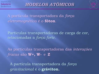 A partícula transportadora da força
eletromagnética é o fóton.
Partículas transportadoras de carga de cor,
relacionadas a força forte.
As partículas transportadoras das interações
fracas são W+, W- e Z
A partícula transportadora da força
gravitacional é o gráviton.
 
