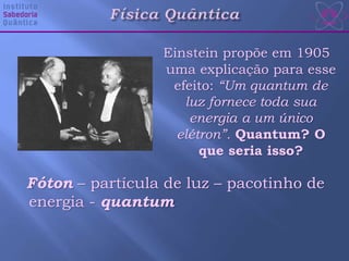 Einstein propõe em 1905
uma explicação para esse
efeito: “Um quantum de
luz fornece toda sua
energia a um único
elétron”. Quantum? O
que seria isso?
Fóton – partícula de luz – pacotinho de
energia - quantum
 