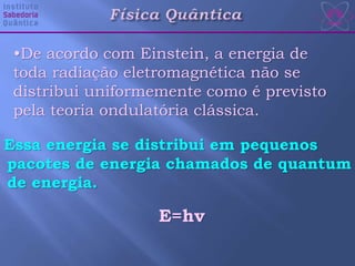 Essa energia se distribui em pequenos
pacotes de energia chamados de quantum
de energia.
•De acordo com Einstein, a energia de
toda radiação eletromagnética não se
distribui uniformemente como é previsto
pela teoria ondulatória clássica.
E=hv
 