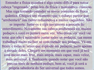 Entender a física quantica é algo muito difícil para nossa
cabeça "engessada" pelas leis da física e matemática clássicas.
Mas siga tentando entender os novos conceitos da fisica
quântica. Chegará um momento que o esforço parece que
"arrebentará" sua mente reduzindo-a a muitos caquinhos. Não
se importe. Junte-os e siga novamente a procura do
entendimento. Novamente sua cabeça arrebentará em muitos
pedaços e você os juntará outra vez. Mas dessa vez você vai
notar que não é necessário juntar todos os pedaços; sua mente
trabalhará muito melhor só com metade dos pedaços. Vá em
frente e todas as vezes que explodir em pedaços, junte apenas
a metade deles. Chegará um momento em que você já terá
uma mente mais leve, mais ampla, mais capaz, mais veloz,
mais universal. E finalmente quando notar que você não
precisa mais de nenhum pedaço, bem aí, você já será a
própria sabedoria do Ser universal que todos somos.
 