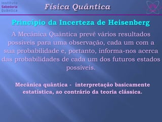 Princípio da Incerteza de Heisenberg
A Mecânica Quântica prevê vários resultados
possíveis para uma observação, cada um com a
sua probabilidade e, portanto, informa-nos acerca
das probabilidades de cada um dos futuros estados
possíveis.
Mecânica quântica - interpretação basicamente
estatística, ao contrário da teoria clássica.
 