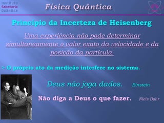 Uma experiência não pode determinar
simultaneamente o valor exato da velocidade e da
posição da partícula.
> O próprio ato da medição interfere no sistema.
Princípio da Incerteza de Heisenberg
Deus não joga dados. Einstein
Não diga a Deus o que fazer. Niels Bohr
 