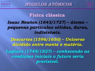 Física clássica
Isaac Newton (1643/1727) – átomo –
pequenas partículas sólidas, duras,
indivisíveis.
Descartes (1596/1650) – Universo
dividido entre mente e matéria.
Laplace (1749/1827) – conhecendo as
condições iniciais o futuro seria
previsível.
 