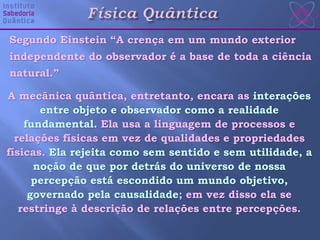 Segundo Einstein “A crença em um mundo exterior
independente do observador é a base de toda a ciência
natural.”
A mecânica quântica, entretanto, encara as interações
entre objeto e observador como a realidade
fundamental. Ela usa a linguagem de processos e
relações físicas em vez de qualidades e propriedades
físicas. Ela rejeita como sem sentido e sem utilidade, a
noção de que por detrás do universo de nossa
percepção está escondido um mundo objetivo,
governado pela causalidade; em vez disso ela se
restringe à descrição de relações entre percepções.
 