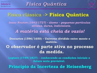 Isaac Newton (1643/1727) – átomo – pequenas partículas
sólidas, duras, indivisíveis.
Descartes (1596/1650) – Universo dividido entre mente e
matéria.
Laplace (1749/1827) – conhecendo as condições iniciais o
futuro seria previsível.
Física clássica -> Física Quântica
A matéria está cheia de vazio!
O observador é parte ativa no processo
da medida.
Princípio da Incerteza de Heisenberg
 