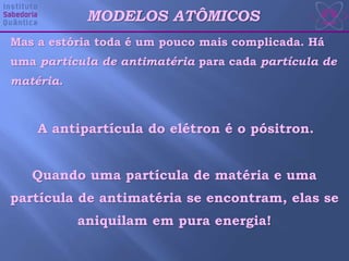 Mas a estória toda é um pouco mais complicada. Há
uma partícula de antimatéria para cada partícula de
matéria.
MODELOS ATÔMICOS
A antipartícula do elétron é o pósitron.
Quando uma partícula de matéria e uma
partícula de antimatéria se encontram, elas se
aniquilam em pura energia!
 