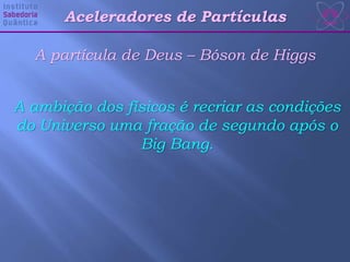 Aceleradores de Partículas
A partícula de Deus – Bóson de Higgs
A ambição dos físicos é recriar as condições
do Universo uma fração de segundo após o
Big Bang.
 