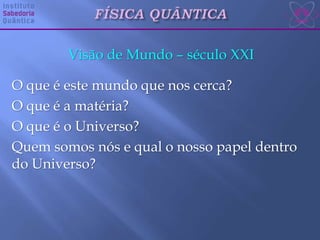 Visão de Mundo – século XXI
O que é este mundo que nos cerca?
O que é a matéria?
O que é o Universo?
Quem somos nós e qual o nosso papel dentro
do Universo?
 