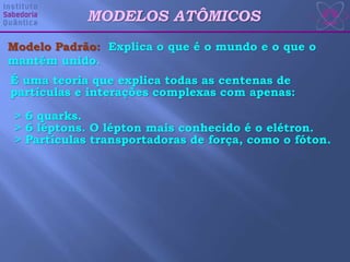 MODELOS ATÔMICOS
É uma teoria que explica todas as centenas de
partículas e interações complexas com apenas:
> 6 quarks.
> 6 léptons. O lépton mais conhecido é o elétron.
> Partículas transportadoras de força, como o fóton.
Modelo Padrão: Explica o que é o mundo e o que o
mantém unido.
 