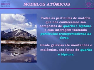 MODELOS ATÔMICOS
Todas as partículas de matéria
que nós conhecemos são
compostas de quarks e léptons,
e elas interagem trocando
partículas transportadoras de
força.
Desde galáxias até montanhas e
moléculas, são feitas de quarks
e léptons.
 