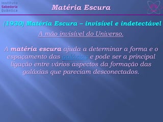 (1930) Matéria Escura – invisível e indetectável
A mão invisível do Universo.
A matéria escura ajuda a determinar a forma e o
espaçamento das galáxias e pode ser a principal
ligação entre vários aspectos da formação das
galáxias que pareciam desconectados.
Matéria Escura
 