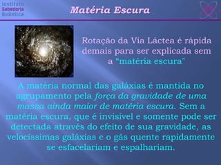 A matéria normal das galáxias é mantida no
agrupamento pela força da gravidade de uma
massa ainda maior de matéria escura. Sem a
matéria escura, que é invisível e somente pode ser
detectada através do efeito de sua gravidade, as
velocíssimas galáxias e o gás quente rapidamente
se esfacelariam e espalhariam.
Rotação da Via Láctea é rápida
demais para ser explicada sem
a “matéria escura"
Matéria Escura
 