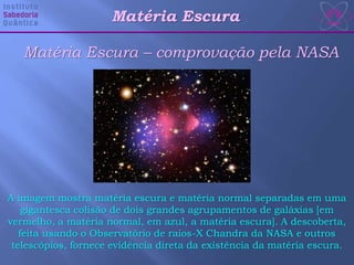 Matéria Escura – comprovação pela NASA
A imagem mostra matéria escura e matéria normal separadas em uma
gigantesca colisão de dois grandes agrupamentos de galáxias [em
vermelho, a matéria normal, em azul, a matéria escura]. A descoberta,
feita usando o Observatório de raios-X Chandra da NASA e outros
telescópios, fornece evidência direta da existência da matéria escura.
Matéria Escura
 