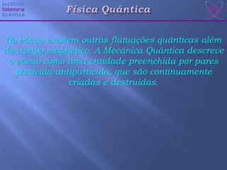No vácuo existem outras flutuações quânticas além
do campo magnético. A Mecânica Quântica descreve
o vácuo como uma entidade preenchida por pares
partícula-antipartícula, que são continuamente
criadas e destruídas.
 