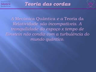Teoria das cordas
A Mecânica Quântica e a Teoria da
Relatividade são incompatíveis. A
tranquilidade do espaço x tempo de
Einstein não condiz com a turbulência do
mundo quântico.
 