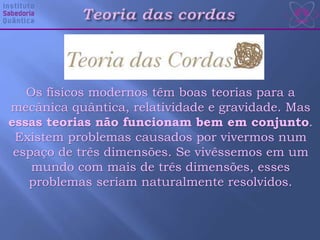 Os físicos modernos têm boas teorias para a
mecânica quântica, relatividade e gravidade. Mas
essas teorias não funcionam bem em conjunto.
Existem problemas causados por vivermos num
espaço de três dimensões. Se vivêssemos em um
mundo com mais de três dimensões, esses
problemas seriam naturalmente resolvidos.
 