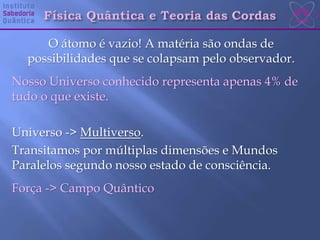 O átomo é vazio! A matéria são ondas de
possibilidades que se colapsam pelo observador.
Nosso Universo conhecido representa apenas 4% de
tudo o que existe.
Universo -> Multiverso.
Transitamos por múltiplas dimensões e Mundos
Paralelos segundo nosso estado de consciência.
Força -> Campo Quântico
 