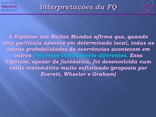 A Hipótese dos Muitos Mundos afirma que, quando
uma partícula aparece em determinado local, todas as
outras probabilidades de ocorrências acontecem em
outros Universos inteiramente diferentes. Essa
hipótese, apesar de fantástica, foi desenvolvida num
estilo matemático muito sofisticado (proposta por
Everett, Wheeler e Graham)
 