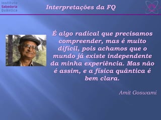 É algo radical que precisamos
compreender, mas é muito
difícil, pois achamos que o
mundo já existe independente
da minha experiência. Mas não
é assim, e a física quântica é
bem clara.
Amit Goswami
Interpretações da FQ
 