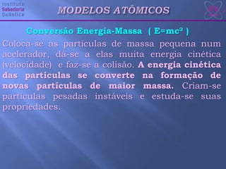 Conversão Energia-Massa ( E=mc² )
Coloca-se as partículas de massa pequena num
acelerador, dá-se a elas muita energia cinética
(velocidade) e faz-se a colisão. A energia cinética
das partículas se converte na formação de
novas partículas de maior massa. Criam-se
partículas pesadas instáveis e estuda-se suas
propriedades.
 