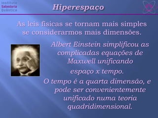 As leis físicas se tornam mais simples
se considerarmos mais dimensões.
Albert Einstein simplificou as
complicadas equações de
Maxwell unificando
espaço x tempo.
O tempo é a quarta dimensão, e
pode ser convenientemente
unificado numa teoria
quadridimensional.
 