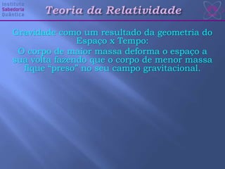 Gravidade como um resultado da geometria do
Espaço x Tempo:
O corpo de maior massa deforma o espaço a
sua volta fazendo que o corpo de menor massa
fique “preso” no seu campo gravitacional.
 