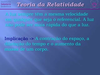 A luz sempre têm a mesma velocidade
em qualquer que seja o referencial. A luz
não pode ser mais rápida do que a luz.
Implicação -> A contração do espaço, a
dilatação do tempo e o aumento da
massa de um corpo.
 