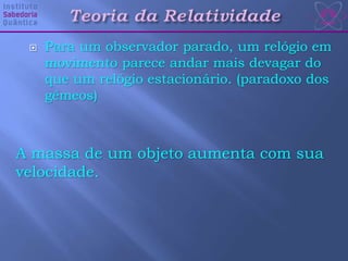  Para um observador parado, um relógio em
movimento parece andar mais devagar do
que um relógio estacionário. (paradoxo dos
gêmeos)
A massa de um objeto aumenta com sua
velocidade.
 