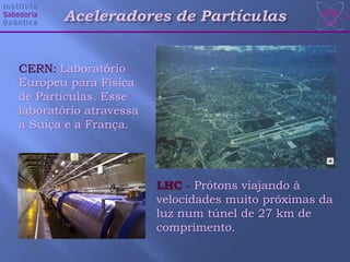 CERN: Laboratório
Europeu para Física
de Partículas. Esse
laboratório atravessa
a Suíça e a França.
LHC - Prótons viajando à
velocidades muito próximas da
luz num túnel de 27 km de
comprimento.
 