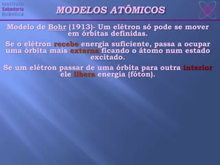 Modelo de Bohr (1913)- Um elétron só pode se mover
em órbitas definidas.
Se o elétron recebe energia suficiente, passa a ocupar
uma órbita mais externa ficando o átomo num estado
excitado.
Se um elétron passar de uma órbita para outra interior
ele libera energia (fóton).
MODELOS ATÔMICOS
 
