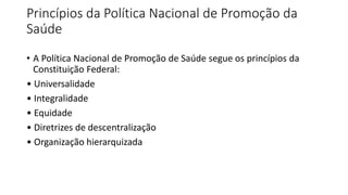 Princípios da Política Nacional de Promoção da
Saúde
• A Política Nacional de Promoção de Saúde segue os princípios da
Constituição Federal:
• Universalidade
• Integralidade
• Equidade
• Diretrizes de descentralização
• Organização hierarquizada
 