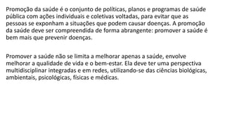 Promoção da saúde é o conjunto de políticas, planos e programas de saúde
pública com ações individuais e coletivas voltadas, para evitar que as
pessoas se exponham a situações que podem causar doenças. A promoção
da saúde deve ser compreendida de forma abrangente: promover a saúde é
bem mais que prevenir doenças.
Promover a saúde não se limita a melhorar apenas a saúde, envolve
melhorar a qualidade de vida e o bem-estar. Ela deve ter uma perspectiva
multidisciplinar integradas e em redes, utilizando-se das ciências biológicas,
ambientais, psicológicas, físicas e médicas.
 