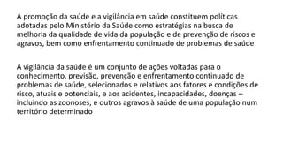 A promoção da saúde e a vigilância em saúde constituem políticas
adotadas pelo Ministério da Saúde como estratégias na busca de
melhoria da qualidade de vida da população e de prevenção de riscos e
agravos, bem como enfrentamento continuado de problemas de saúde
A vigilância da saúde é um conjunto de ações voltadas para o
conhecimento, previsão, prevenção e enfrentamento continuado de
problemas de saúde, selecionados e relativos aos fatores e condições de
risco, atuais e potenciais, e aos acidentes, incapacidades, doenças –
incluindo as zoonoses, e outros agravos à saúde de uma população num
território determinado
 