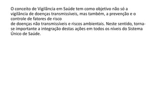 O conceito de Vigilância em Saúde tem como objetivo não só a
vigilância de doenças transmissíveis, mas também, a prevenção e o
controle de fatores de risco
de doenças não transmissíveis e riscos ambientais. Neste sentido, torna-
se importante a integração destas ações em todos os níveis do Sistema
Único de Saúde.
 