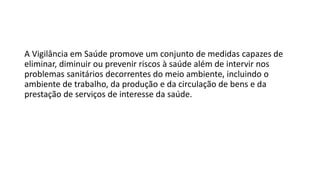 A Vigilância em Saúde promove um conjunto de medidas capazes de
eliminar, diminuir ou prevenir riscos à saúde além de intervir nos
problemas sanitários decorrentes do meio ambiente, incluindo o
ambiente de trabalho, da produção e da circulação de bens e da
prestação de serviços de interesse da saúde.
 