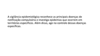 A vigilância epidemiológica reconhece as principais doenças de
notificação compulsória e investiga epidemias que ocorrem em
territórios específicos. Além disso, age no controle dessas doenças
específicas.
 
