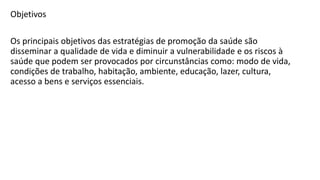 Objetivos
Os principais objetivos das estratégias de promoção da saúde são
disseminar a qualidade de vida e diminuir a vulnerabilidade e os riscos à
saúde que podem ser provocados por circunstâncias como: modo de vida,
condições de trabalho, habitação, ambiente, educação, lazer, cultura,
acesso a bens e serviços essenciais.
 