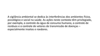 A vigilância ambiental se dedica às interferências dos ambientes físico,
psicológico e social na saúde. As ações neste contexto têm privilegiado,
por exemplo, o controle da água de consumo humano, o controle de
resíduos e o controle de vetores de transmissão de doenças –
especialmente insetos e roedores.
 