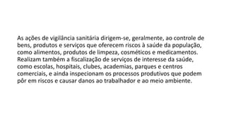 As ações de vigilância sanitária dirigem-se, geralmente, ao controle de
bens, produtos e serviços que oferecem riscos à saúde da população,
como alimentos, produtos de limpeza, cosméticos e medicamentos.
Realizam também a fiscalização de serviços de interesse da saúde,
como escolas, hospitais, clubes, academias, parques e centros
comerciais, e ainda inspecionam os processos produtivos que podem
pôr em riscos e causar danos ao trabalhador e ao meio ambiente.
 