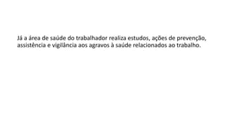 Já a área de saúde do trabalhador realiza estudos, ações de prevenção,
assistência e vigilância aos agravos à saúde relacionados ao trabalho.
 