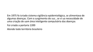 Em 1975 fo icriado sistema vigilância epidemiológica, se alimentava de
algumas doenças. Com o surgimento do sus , se vi ua necessidade de
uma criação de uam área inteligente compulsória das doenças
Foi criado a portaria 1399
Atende todo território brasileiro
 