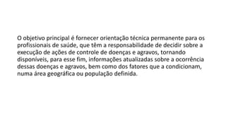 O objetivo principal é fornecer orientação técnica permanente para os
profissionais de saúde, que têm a responsabilidade de decidir sobre a
execução de ações de controle de doenças e agravos, tornando
disponíveis, para esse fim, informações atualizadas sobre a ocorrência
dessas doenças e agravos, bem como dos fatores que a condicionam,
numa área geográfica ou população definida.
 