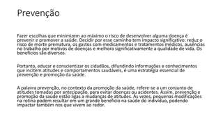 Prevenção
Fazer escolhas que minimizem ao máximo o risco de desenvolver alguma doença é
prevenir e promover a saúde. Decidir por esse caminho tem impacto significativo: reduz o
risco de morte prematura, os gastos com medicamentos e tratamentos médicos, ausências
no trabalho por motivos de doenças e melhora significativamente a qualidade de vida. Os
benefícios são diversos.
Portanto, educar e conscientizar os cidadãos, difundindo informações e conhecimentos
que incitem atitudes e comportamentos saudáveis, é uma estratégia essencial de
prevenção e promoção da saúde.
A palavra prevenção, no contexto da promoção da saúde, refere-se a um conjunto de
atitudes tomadas por antecipação, para evitar doenças ou acidentes. Assim, prevenção e
promoção da saúde estão ligas a mudanças de atitudes. Às vezes, pequenas modificações
na rotina podem resultar em um grande benefício na saúde do indivíduo, podendo
impactar também nos que vivem ao redor.
 