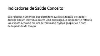 Indicadores de Saúde Conceito
São relações numéricas que permitem avaliara situação de saúde –
doença em um indivíduo ou em uma população. o indicador se refere a
um evento ocorrido em um determinado espaço geográfico e num
dado período de tempo.
 