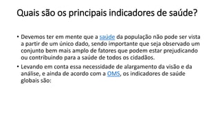 Quais são os principais indicadores de saúde?
• Devemos ter em mente que a saúde da população não pode ser vista
a partir de um único dado, sendo importante que seja observado um
conjunto bem mais amplo de fatores que podem estar prejudicando
ou contribuindo para a saúde de todos os cidadãos.
• Levando em conta essa necessidade de alargamento da visão e da
análise, e ainda de acordo com a OMS, os indicadores de saúde
globais são:
 