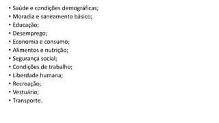 • Saúde e condições demográficas;
• Moradia e saneamento básico;
• Educação;
• Desemprego;
• Economia e consumo;
• Alimentos e nutrição;
• Segurança social;
• Condições de trabalho;
• Liberdade humana;
• Recreação;
• Vestuário;
• Transporte.
 