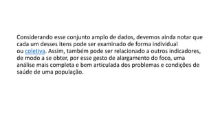 Considerando esse conjunto amplo de dados, devemos ainda notar que
cada um desses itens pode ser examinado de forma individual
ou coletiva. Assim, também pode ser relacionado a outros indicadores,
de modo a se obter, por esse gesto de alargamento do foco, uma
análise mais completa e bem articulada dos problemas e condições de
saúde de uma população.
 